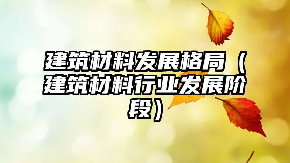 建筑材料发展格局（建筑材料行业发展阶段）