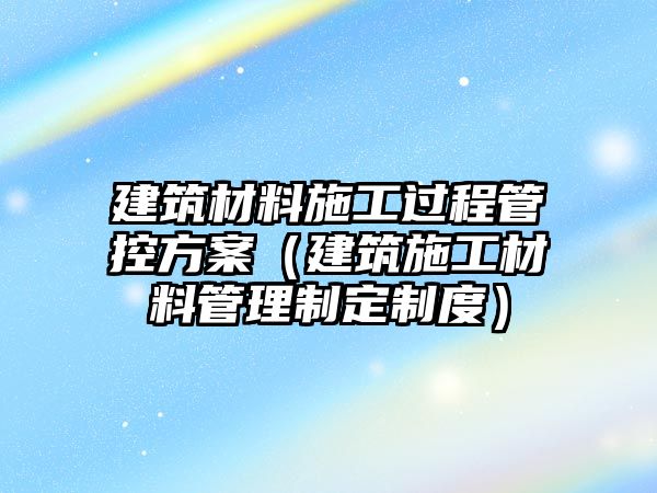 建筑材料施工过程管控方案（建筑施工材料管理制定制度）