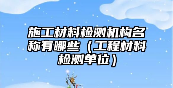 施工材料检测机构名称有哪些（工程材料检测单位）