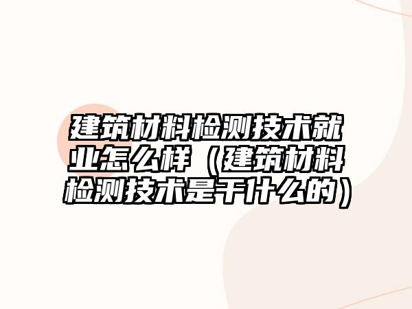 建筑材料检测技术就业怎么样（建筑材料检测技术是干什么的）