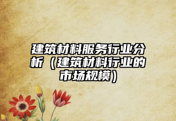 建筑材料服务行业分析（建筑材料行业的市场规模）