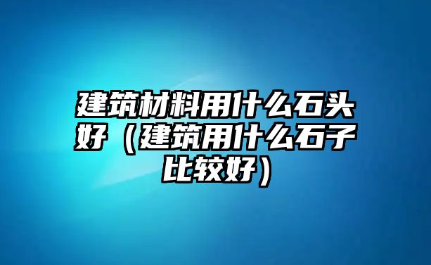 建筑材料用什么石头好（建筑用什么石子比较好）