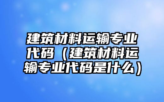 建筑材料运输专业代码（建筑材料运输专业代码是什么）