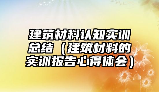 建筑材料认知实训总结（建筑材料的实训报告心得体会）