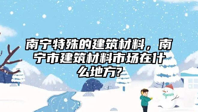 南宁特殊的建筑材料，南宁市建筑材料市场在什么地方?