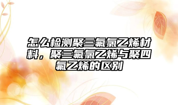 怎么检测聚三氟氯乙烯材料，聚三氟氯乙烯与聚四氟乙烯的区别