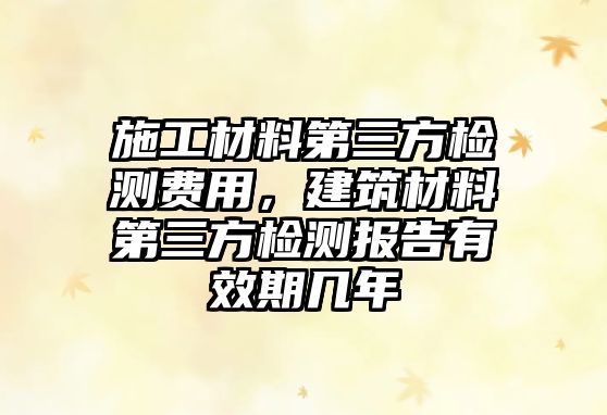 施工材料第三方检测费用，建筑材料第三方检测报告有效期几年