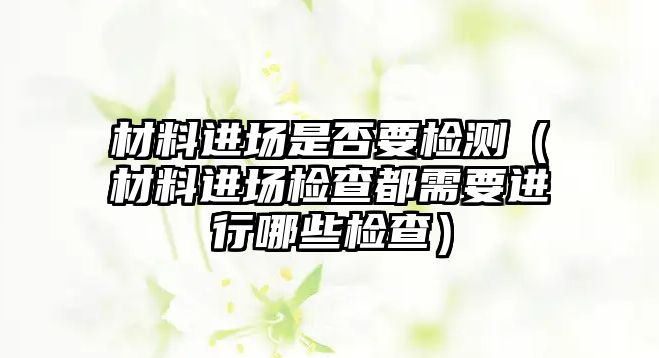 材料进场是否要检测（材料进场检查都需要进行哪些检查）