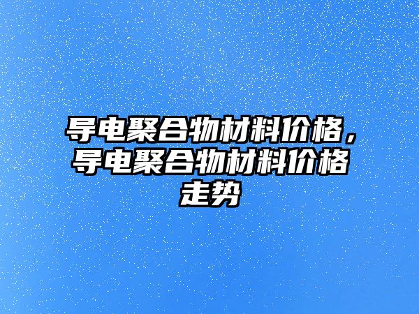 导电聚合物材料价格，导电聚合物材料价格走势