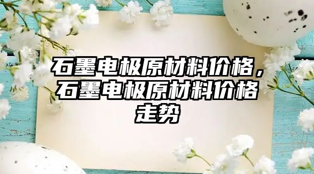 石墨电极原材料价格，石墨电极原材料价格走势