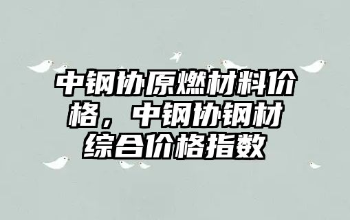 中钢协原燃材料价格，中钢协钢材综合价格指数